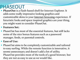 PHASEOUTPhaseOut is a flash-based shell for Internet Explorer. It adds some really impressive looking graphics and customizable skins to your Internet browsing experience. If futuristic looks and space inspired graphics are your thing, you might want to consider PhaseOut.Features Set: PhaseOut has most of the essential features, but still lacks some of the nice bonus features such as a password manager, feeds, or parental controls.Ease of Use: PhaseOut aims to be completely customizable and tailored to easy surfing. While the remote function is innovative, it seems unnecessary and doesn't add a lot of utility. PhaseOut provides most of the tools of a good browser, but they are not as easy to use as we would like.