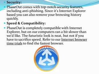 Security: PhaseOut comes with top-notch security features, including anti-phishing. Since it's Internet Explorer based you can also remove your browsing history quickly.Speed & Compatibility: PhaseOut is completely compatible with Internet Explorer, but on our computers ran a bit slower than we'd like. The futuristic look is neat, but not if you have to sacrifice speed. Refer to our Internet browser time trials to find the fastest browser.