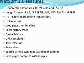 NetSurf 2.6 featuresGeneralWeb standards: HTML 4.01 and CSS 2.1Image formats: PNG, GIF, JPEG, SVG, JNG, MNG and BMPHTTPS for secure online transactionsUnicode textWeb page thumbnailingLocal history treesGlobal historyURL completionText selectionScale viewSearch-as-you-type text search highlightingSave pages complete with images
