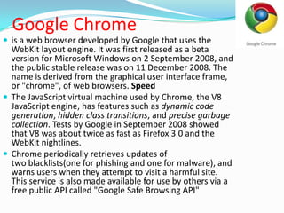 Google Chromeis a web browser developed by Google that uses the WebKit layout engine. It was first released as a beta version for Microsoft Windows on 2 September 2008, and the public stable release was on 11 December 2008. The name is derived from the graphical user interface frame, or "chrome", of web browsers. SpeedThe JavaScript virtual machine used by Chrome, the V8 JavaScript engine, has features such as dynamic code generation, hidden class transitions, and precise garbage collection. Tests by Google in September 2008 showed that V8 was about twice as fast as Firefox 3.0 and the WebKit nightlines.Chrome periodically retrieves updates of two blacklists(one for phishing and one for malware), and warns users when they attempt to visit a harmful site. This service is also made available for use by others via a free public API called "Google Safe Browsing API"