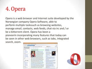 4. OperaOperaisawebbrowserandInternet suitedevelopedby the Norwegian companyOperaSoftware,able to performmultipletaskssuch as browsingwebsites, manageemail,contacts,web feeds, chatviaircand/or beabittorrentclient.Operahasbeena pioneerinincorporatingmanyfeaturesthattodaycan beseeninotherweb browsers,such astabs,integrated search,zoom.