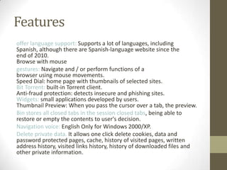Featuresoffer languagesupport:Supportsalotoflanguages, including Spanish,althoughthere areSpanish-languagewebsitesince the endof2010.Browsewithmouse gestures:Navigateand/orperformfunctions of a browserusingmousemovements.Speed​​Dial:homepagewiththumbnailsofselected sites.Bit Torrent:built-in Torrentclient.Anti-fraudprotection:detectsinsecureandphishingsites.Widgets:smallapplications developed byusers.Thumbnail Preview: When you passthecursoroveratab,the preview.Binstoresallclosed tabsin thesessionclosed tabs,being able to restoreorempty thecontentstouser's decision.Navigationvoice:EnglishOnlyforWindows2000/XP.Deleteprivate data.It allowsone clickdeletecookies, dataand password protectedpages,cache, historyofvisitedpages,written address history,visited linkshistory,historyof downloaded filesand otherprivate information.