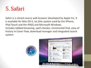 5. SafariSafariisaclosed sourcewebbrowserdevelopedbyAppleInc.It is availableforMacOSX,Ios (the systemused bytheiPhone, iPod Touchand theIPAD)andMicrosoftWindows.Includestabbedbrowsing,spell checker,incremental find, viewof historyinCover Flow,download managerandintegrated search system.