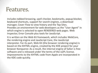 Features.Includestabbed browsing, spellchecker,bookmarks,popup blocker, keyboard shortcuts, supportforsearchengines,a download manager,Cover FlowtoviewhistoryandtheTopSites.Provides anenvironment forwebdevelopersasthe "UserAgent"in whichengineis selectedtoopenRENDEREDwebpages.Web Inspector,Error Consoleplus toolsforJavaScript.It iswrittenontheWeb Kitframework, whichincludesWebCore, therendering engineandJavaScript Core,the JavaScript interpreter.Foritspart,Web Kit(thebrowser renderingengine) is basedontheKHTMLengine,createdbytheKDE projectforyour browserKonqueror.Asa result,theinternal engineofSafariisfree softwareandis releasedunderthe terms oftheLGPLlicense. Improvementsto theKHTMLcodefromAppleare incorporated in theKDEcodequickly.