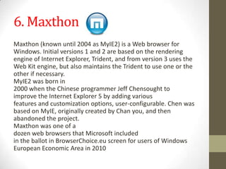 6. MaxthonMaxthon(knownuntil 2004asMyIE2) isaWebbrowserfor Windows.Initial versions1and2 are basedontherendering engineofInternetExplorer,Trident,andfromversion3 usesthe Web Kitengine,butalsomaintainstheTridenttouseone orthe otherif necessary.MyIE2was bornin 2000whentheChineseprogrammerJeffChensought to improvetheInternetExplorer5byaddingvarious featuresandcustomization options,user-configurable.Chenwas basedonMyIE,originallycreatedbyChan you,andthen abandoned theproject.Maxthonwasone of a dozenwebbrowsersthatMicrosoftincluded intheballotinBrowserChoice.euscreenfor usersofWindows European EconomicAreain2010