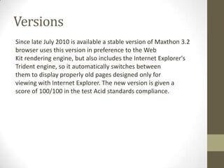 VersionsSince lateJuly2010 isavailableastable versionofMaxthon3.2 browserusesthis versionin preference totheWeb Kitrendering engine,butalsoincludestheInternetExplorer's Tridentengine, soit automatically switchesbetween themtodisplayproperlyold pages designedonlyfor viewingwith InternetExplorer.Thenewversion is given a scoreof100/100inthetestAcidstandardscompliance.