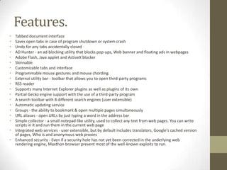 Features.Tabbed document interfaceSaves open tabs in case of program shutdown or system crashUndo for any tabs accidentally closedAD Hunter - an ad-blocking utility that blocks pop-ups, Web banner and floating ads in webpagesAdobe Flash, Java applet and ActiveX blockerSkinnableCustomizable tabs and interfaceProgrammable mouse gestures and mouse chordingExternal utility bar - toolbar that allows you to open third-party programsRSS readerSupports many Internet Explorer plugins as well as plugins of its ownPartial Gecko engine support with the use of a third-party programA search toolbar with 8 different search engines (user extensible)Automatic updating serviceGroups - the ability to bookmark & open multiple pages simultaneouslyURL aliases - open URLs by just typing a word in the address barSimple collector - a small notepad-like utility, used to collect any text from web pages. You can write scripts in it and run them in the current web pageIntegrated web services - user extensible, but by default includes translators, Google's cached version of pages, Who is and anonymous web proxiesEnhanced security - Even if a security hole has not yet been corrected in the underlying web rendering engine, Maxthon browser prevent most of the well-known exploits to run.