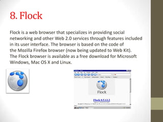 8. FlockFlockisawebbrowserthatspecializesinprovidingsocial networking andotherWeb2.0servicesthroughfeaturesincluded in itsuser interface.Thebrowserisbased onthe codeof theMozilla Firefox browser(nowbeingupdatedtoWeb Kit).TheFlockbrowserisavailableas afree downloadforMicrosoft Windows,MacOSXandLinux.
