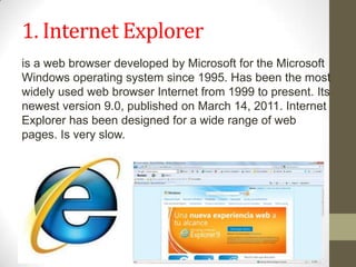 1. Internet Exploreris a web browser developed by Microsoft for the Microsoft Windows operating system since 1995. Has been the most widely used web browser Internet from 1999 to present.Its newest version 9.0, published on March 14, 2011. Internet Explorer has been designed for a wide range of web pages. Is very slow.