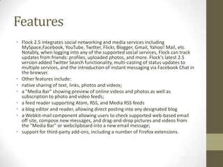 FeaturesFlock 2.5 integrates social networking and media services including MySpace,Facebook, YouTube, Twitter, Flickr, Blogger, Gmail, Yahoo! Mail, etc. Notably, when logging into any of the supported social services, Flock can track updates from friends: profiles, uploaded photos, and more. Flock's latest 2.5 version added Twitter Search functionality, multi-casting of status updates to multiple services, and the introduction of instant messaging via Facebook Chat in the browser.Other features include:native sharing of text, links, photos and videos;a "Media Bar" showing preview of online videos and photos as well as subscription to photo and video feeds;a feed reader supporting Atom, RSS, and Media RSS feedsa blog editor and reader, allowing direct posting into any designated bloga Webkit-mail component allowing users to check supported web-based email off site, compose new messages, and drag-and-drop pictures and videos from the "Media Bar" or webclipboard into a new email message;support for third-party add-ons, including a number of Firefox extensions.