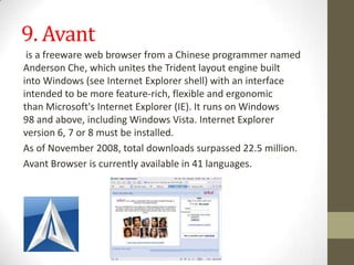 9. Avantis afreewareweb browserfrom aChineseprogrammer named Anderson Che, which unites theTrident layout enginebuilt intoWindows(seeInternet Explorer shell) with an interface intended to be morefeature-rich, flexible and ergonomic thanMicrosoft'sInternet Explorer(IE). It runs onWindows 98and above, includingWindows Vista.Internet Explorer version6,7or 8 must be installed.As of November 2008, total downloads surpassed 22.5 million.Avant Browser is currently available in 41 languages.