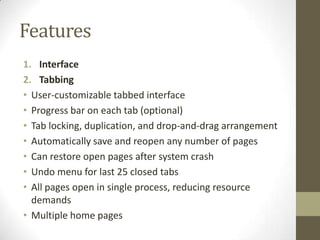 FeaturesInterfaceTabbingUser-customizable tabbed interfaceProgress bar on each tab (optional)Tab locking, duplication, and drop-and-drag arrangementAutomatically save and reopen any number of pagesCan restore open pages after system crashUndo menu for last 25 closed tabsAll pages open in single process, reducing resource demandsMultiple home pages