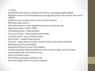 3. ToolsCompatible with many IE toolbars and add-ins, including Google toolbarHighlight marker to find keywords on any page (the words also used by the search engine)Facility for user to add custom-made function buttonsRSS feed reader built inURL alias facility to create keyboard shortcuts to favorite sitesPage zoom slider - 25% to 500%Full desktop mode - hides toolbarsFull screen mode - hides toolbars and taskbarCompact mode - saves interface spaceBoss button - quickly hides browserTray icon - keeps Avant running in system tray for fast access (optional)Mouse gestures (customizable)Autoscroll facility for hands-free readingContext-activated floating toolbars to save and edit images, text and FlashCustomizable right-click menu entriesQuick translation menu15 interface languages available so farAutomatic page refresh at custom intervals