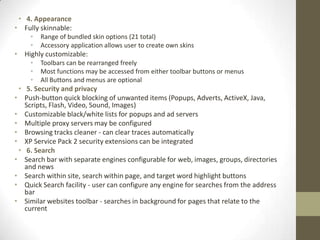4. AppearanceFully skinnable:Range of bundled skin options (21 total)Accessory application allows user to create own skinsHighly customizable:Toolbars can be rearranged freelyMost functions may be accessed from either toolbar buttons or menusAll Buttons and menus are optional5. Security and privacyPush-button quick blocking of unwanted items (Popups, Adverts, ActiveX, Java, Scripts, Flash, Video, Sound, Images)Customizable black/white lists for popups and ad serversMultiple proxy servers may be configuredBrowsing tracks cleaner - can clear traces automaticallyXP Service Pack 2 security extensions can be integrated6. SearchSearch bar with separate engines configurable for web, images, groups, directories and newsSearch within site, search within page, and target word highlight buttonsQuick Search facility - user can configure any engine for searches from the address barSimilar websites toolbar - searches in background for pages that relate to the current