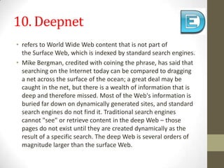 10. Deepnetrefers toWorld Wide Webcontent that is not part of theSurface Web, which isindexedby standardsearch engines.Mike Bergman, credited with coining the phrase,has said that searching on the Internet today can be compared to dragging a net across the surface of the ocean; a great deal may be caught in the net, but there is a wealth of information that is deep and therefore missed. Most of the Web's information is buried far down on dynamically generated sites, and standard search engines do not find it. Traditional search engines cannot "see" or retrieve content in the deep Web – those pages do not exist until they are created dynamically as the result of a specific search. The deep Web is severalorders of magnitudelarger than the surface Web.