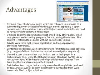 AdvantagesDynamic content:dynamic pageswhich are returned in response to a submitted query or accessed only through a form, especially if open-domain input elements (such as text fields) are used; such fields are hard to navigate without domain knowledge.Unlinked content: pages which are not linked to by other pages, which may preventWeb crawlingprograms from accessing the content. This content is referred to as pages without backlinks (or inlinks).Private Web: sites that require registration and login (password-protected resources).Contextual Web: pages with content varying for different access contexts (e.g., ranges of client IP addresses or previous navigation sequence).Limited access content: sites that limit access to their pages in a technical way (e.g., using theRobots Exclusion Standard,CAPTCHAs, or no-cache PragmaHTTP headerswhich prohibit search engines from browsing them and creatingcachedcopied.Scripted content: pages that are only accessible through links produced byJavaScriptas well as content dynamically downloaded from Web servers viaFlashorAjaxsolutions.