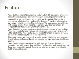 Features.Phase Out has most of the essential features, but still lacks some of the nice bonus features such as a password manager, feeds, or parental controls.s a neat idea, but the browser seems a bit too distracting. The interface seemed just a little too busy and sacrificed speed. Phase Out is interesting, but not very intuitive, and lacking in features. We recommend using Firefox with an add-on skin if you need to personalize your browser's look. Or comparePhase Outwith Google Chrome or Opera.Phase Out aims to be completely customizable and tailored to easy surfing. While the remote function is innovative, it seems unnecessary and doesn't add a lot of utility. Phase Out provides most of the tools of a good browser, but they are not as easy to use as we would like. Phase Out comes with top-notch security features, including anti-phishing. Since it's Internet Explorer based you can also remove your browsing history quickly.Phase Out is completely compatible with Internet Explorer, but on our computers ran a bit slower than we'd like. The futuristic look is neat, but not if you have to sacrifice speed. Refer to ourInternet browser time trialsto find the fastest browser.