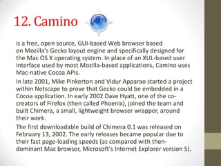 12. Caminois afree,open source,GUI-based Web browserbased onMozilla'sGeckolayout engineand specifically designed for theMac OS Xoperating system. In place of anXUL-based user interface used by most Mozilla-based applications, Camino uses Mac-nativeCocoaAPIs.In late 2001,Mike PinkertonandVidurApparaostarted a project withinNetscapeto prove that Gecko could be embedded in a Cocoa application. In early 2002Dave Hyatt, one of the co-creators ofFirefox(then called Phoenix), joined the team and built Chimera, a small, lightweight browserwrapper, around their work.The first downloadable build of Chimera 0.1 was released on February 13, 2002. The early releases became popular due to their fast page-loading speeds (as compared with then-dominant Mac browser,Microsoft'sInternet Explorer version 5).
