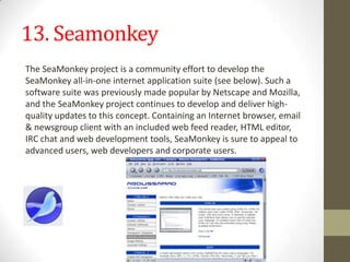 13. SeamonkeyThe SeaMonkey project is a community effort to develop the SeaMonkey all-in-one internet application suite (see below). Such a software suite was previously made popular by Netscape and Mozilla, and the SeaMonkey project continues to develop and deliver high-quality updates to this concept. Containing an Internet browser, email & newsgroup client with an included web feed reader, HTML editor, IRC chat and web development tools, SeaMonkey is sure to appeal to advanced users, web developers and corporate users.