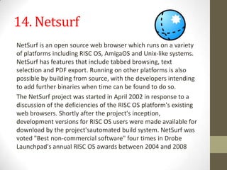 14. NetsurfNetSurfis anopen sourceweb browserwhich runs on a variety of platforms includingRISC OS,AmigaOSandUnix-likesystems. NetSurf has features that includetabbed browsing, text selection andPDF export. Running on other platforms is also possible by building from source, with the developers intending to add further binaries when time can be found to do so.The NetSurf project was started in April 2002 in response to a discussion of the deficiencies of the RISC OS platform's existing web browsers.Shortly after the project's inception, development versions for RISC OS users were made available for download by the project'sautomated build system. NetSurf was voted "Best non-commercial software" four times in Drobe Launchpad's annual RISC OS awards between 2004 and 2008