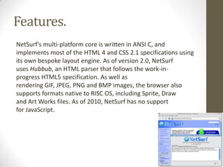 Features.NetSurf'smulti-platform core is written inANSI C, and implements most of theHTML 4and CSS 2.1specifications using its own bespokelayout engine.As of version 2.0, NetSurf usesHubbub, an HTML parser that follows the work-in-progressHTML5specification. As well as renderingGIF,JPEG,PNGandBMPimages, the browser also supports formats native to RISC OS, including Sprite, Draw andArt Worksfiles. As of 2010, NetSurf has no support forJavaScript.