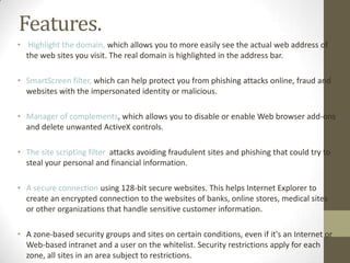 Features.Highlight the domain, which allows you to more easily see the actual web address of the web sites you visit. The real domain is highlighted in the address bar.SmartScreenfilter, which can help protect you from phishing attacks online, fraud and websites with the impersonated identity or malicious.Manager of complements, which allows you to disable or enable Web browser add-ons and delete unwanted ActiveX controls.The site scripting filter attacks avoiding fraudulent sites and phishing that could try to steal your personal and financial information.A secure connection using 128-bit secure websites. This helps Internet Explorer to create an encrypted connection to the websites of banks, online stores, medical sites or other organizations that handle sensitive customer information.A zone-based security groups and sites on certain conditions, even if it's an Internet or Web-based intranet and a user on the whitelist. Security restrictions apply for each zone, all sites in an area subject to restrictions.