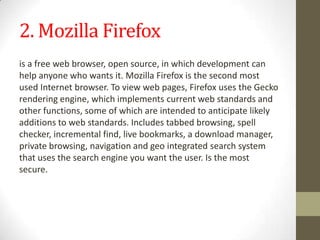 2. Mozilla Firefoxis a free web browser, open source, in which development can help anyone who wants it. Mozilla Firefox is the second most used Internet browser. To view web pages, Firefox uses the Gecko rendering engine, which implements current web standards and other functions, some of which are intended to anticipate likely additions to web standards.Includes tabbed browsing, spell checker, incremental find, live bookmarks, a download manager, private browsing, navigation and geo integrated search system that uses the search engine you want the user. Is the most secure.