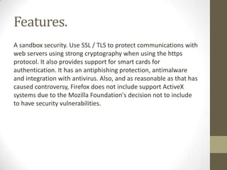 Features.A sandbox security. Use SSL / TLS to protect communications with web servers using strong cryptography when using the https protocol. It also provides support for smart cards for authentication. It has an antiphishing protection, antimalware and integration with antivirus. Also, and as reasonable as that has caused controversy, Firefox does not include support ActiveX systems due to the Mozilla Foundation's decision not to include to have security vulnerabilities.