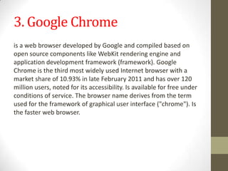 3. Google Chromeis a web browser developed by Google and compiled based on open source components like WebKit rendering engine and application development framework (framework). Google Chrome is the third most widely used Internet browser with a market share of 10.93% in late February 2011 and has over 120 million users, noted for its accessibility. Is available for free under conditions of service. The browser name derives from the term used for the framework of graphical user interface ("chrome"). Is the faster web browser. 