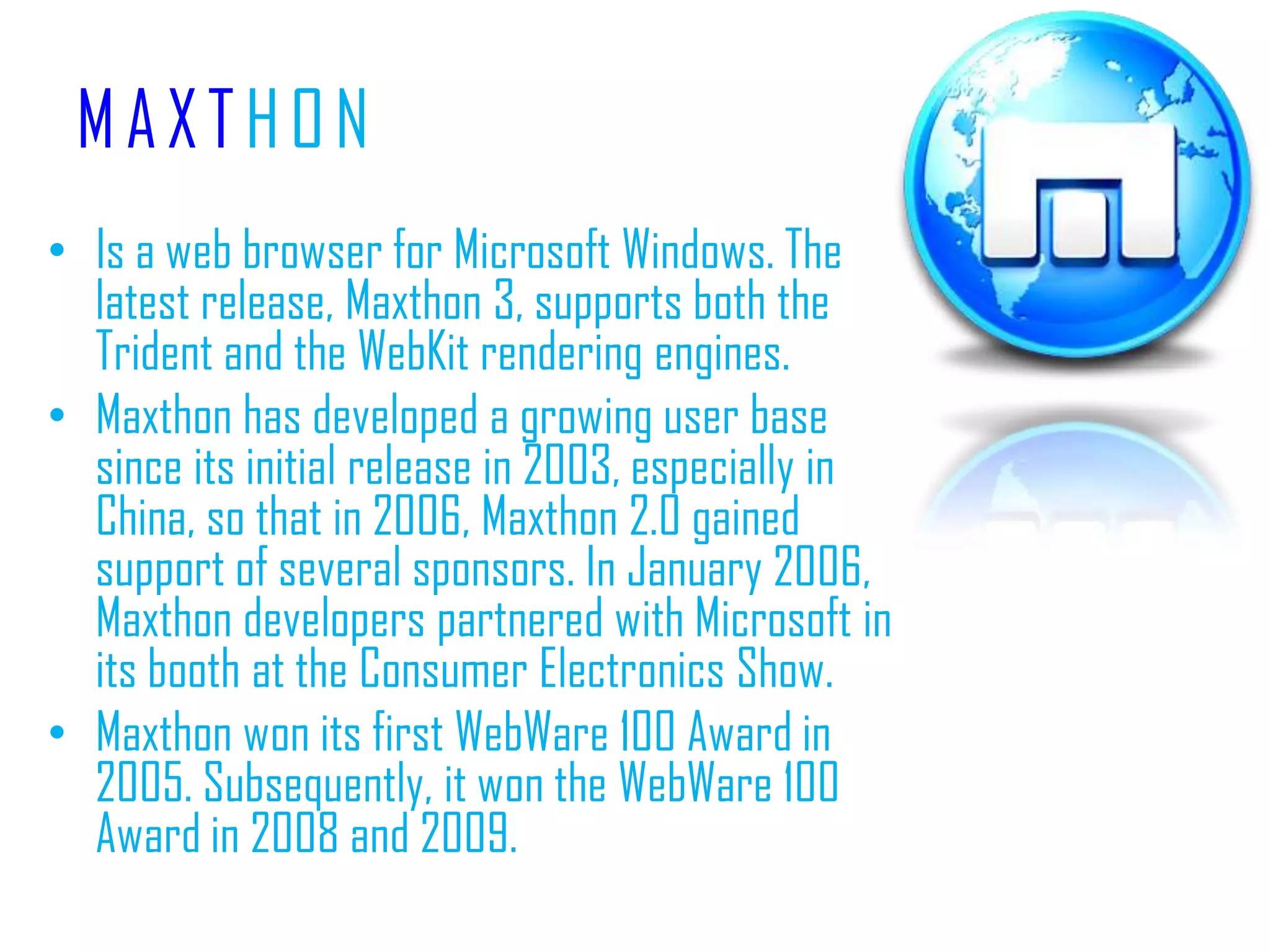 MAXTHONIs a web browser for Microsoft Windows. The latest release, Maxthon 3, supports both the Trident and the WebKit rendering engines.Maxthon has developed a growing user base since its initial release in 2003, especially in China, so that in 2006, Maxthon 2.0 gained support of several sponsors. In January 2006, Maxthon developers partnered with Microsoft in its booth at the Consumer Electronics Show.Maxthon won its first WebWare 100 Award in 2005. Subsequently, it won the WebWare 100 Award in 2008 and 2009.