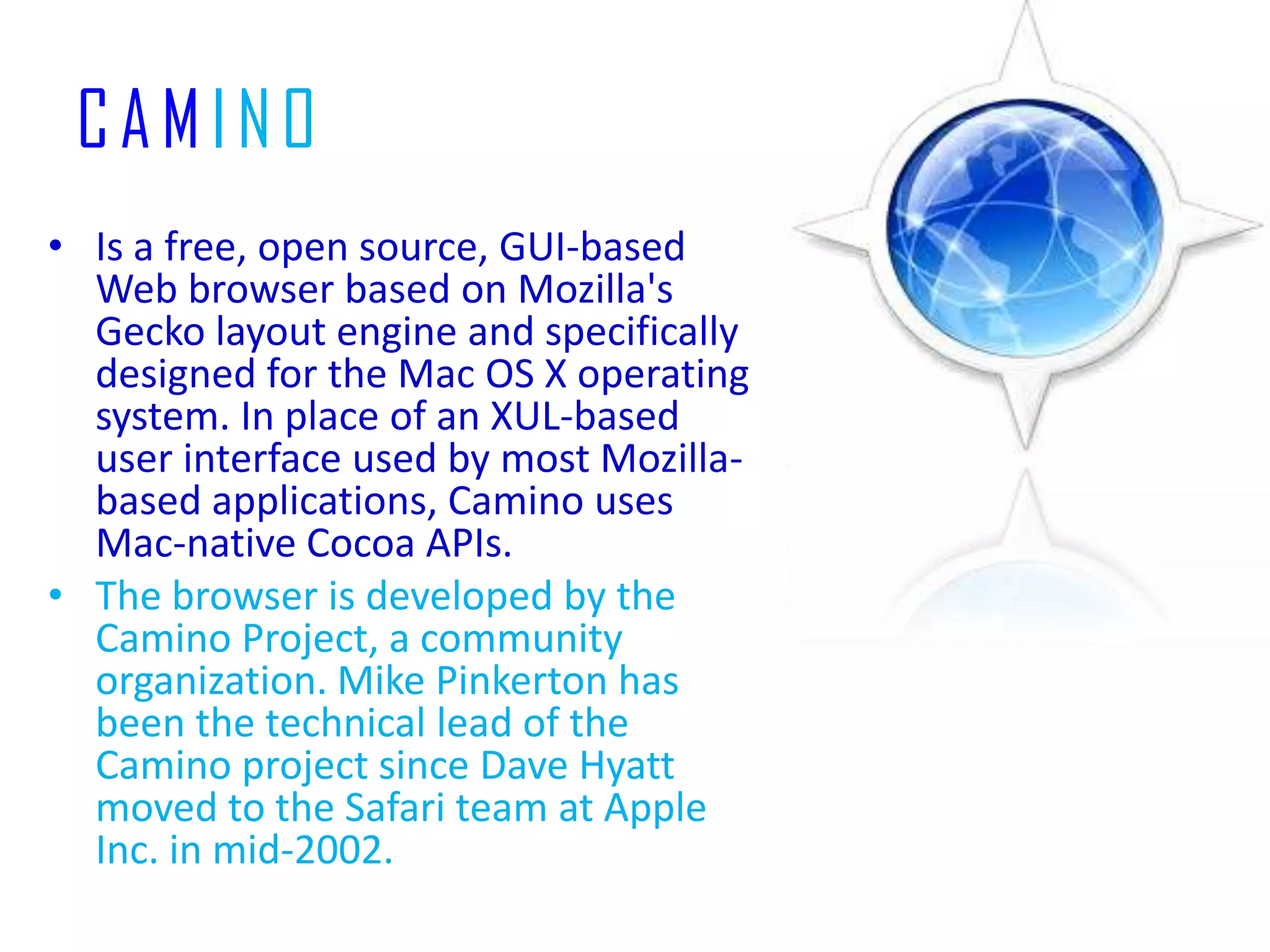 CAMINOIs a free, open source, GUI-based Web browser based on Mozilla's Gecko layout engine and specifically designed for the Mac OS X operating system. In place of an XUL-based user interface used by most Mozilla-based applications, Camino uses Mac-native Cocoa APIs.The browser is developed by the Camino Project, a community organization. Mike Pinkerton has been the technical lead of the Camino project since Dave Hyatt moved to the Safari team at Apple Inc. in mid-2002.