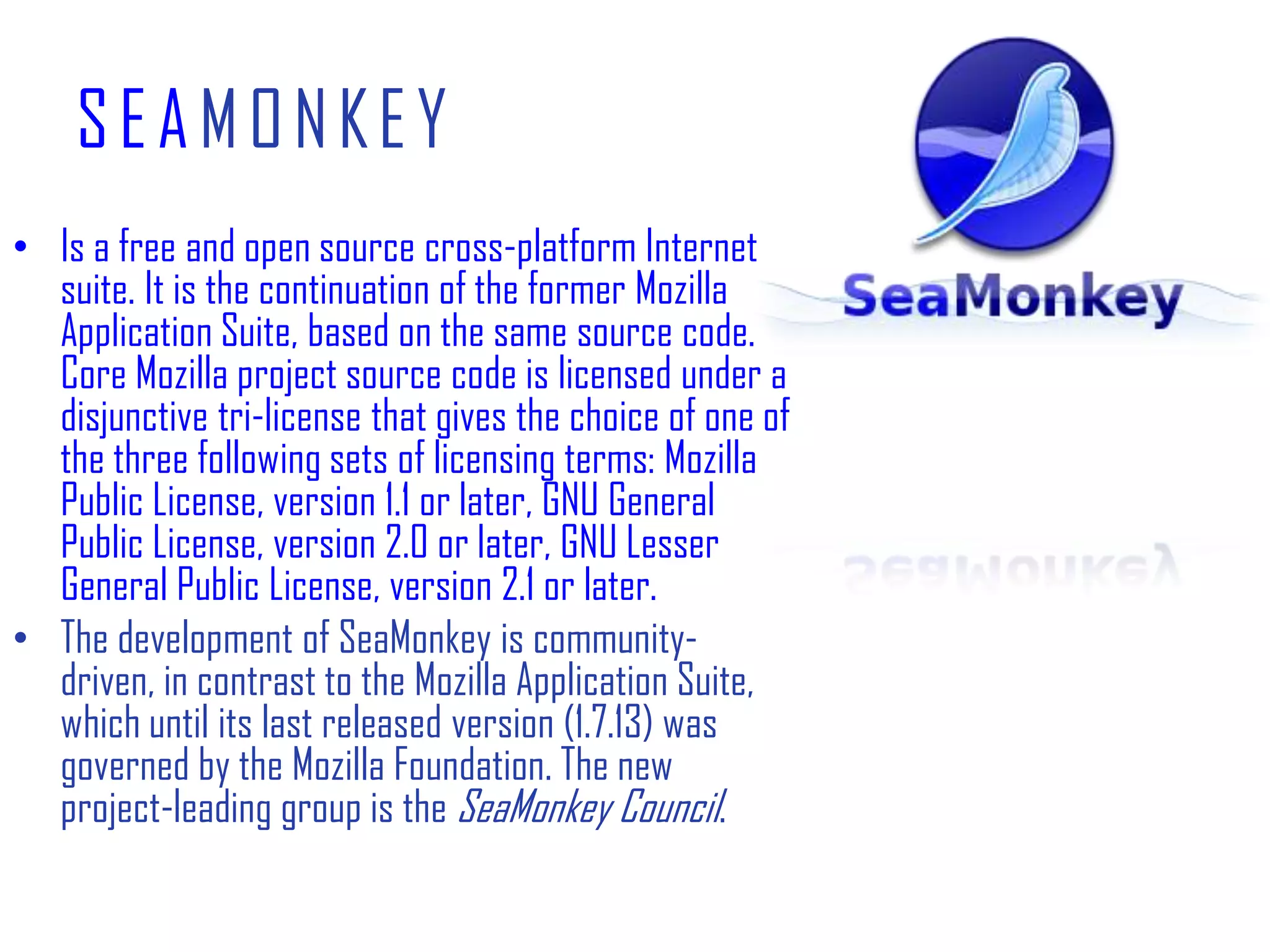 SEAMONKEYIs a free and open source cross-platform Internet suite. It is the continuation of the former Mozilla Application Suite, based on the same source code. Core Mozilla project source code is licensed under a disjunctive tri-license that gives the choice of one of the three following sets of licensing terms: Mozilla Public License, version 1.1 or later, GNU General Public License, version 2.0 or later, GNU Lesser General Public License, version 2.1 or later.The development of SeaMonkey is community-driven, in contrast to the Mozilla Application Suite, which until its last released version (1.7.13) was governed by the Mozilla Foundation. The new project-leading group is the SeaMonkey Council.