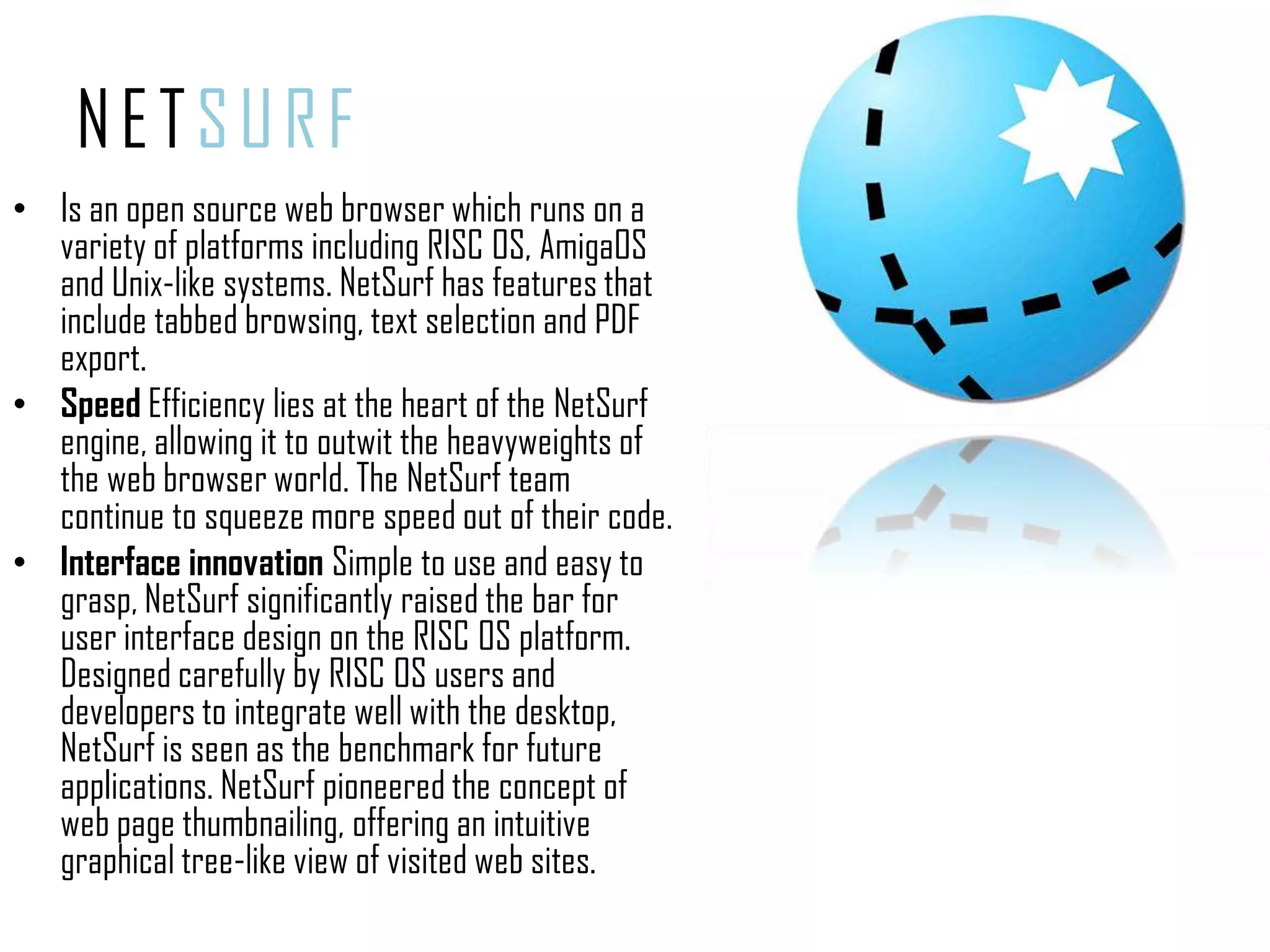 NETSURFIs an open source web browser which runs on a variety of platforms including RISC OS, AmigaOS and Unix-like systems. NetSurf has features that include tabbed browsing, text selection and PDF export.SpeedEfficiency lies at the heart of the NetSurf engine, allowing it to outwit the heavyweights of the web browser world. The NetSurf team continue to squeeze more speed out of their code.Interface innovation Simple to use and easy to grasp, NetSurf significantly raised the bar for user interface design on the RISC OS platform. Designed carefully by RISC OS users and developers to integrate well with the desktop, NetSurf is seen as the benchmark for future applications. NetSurf pioneered the concept of web page thumbnailing, offering an intuitive graphical tree-like view of visited web sites.