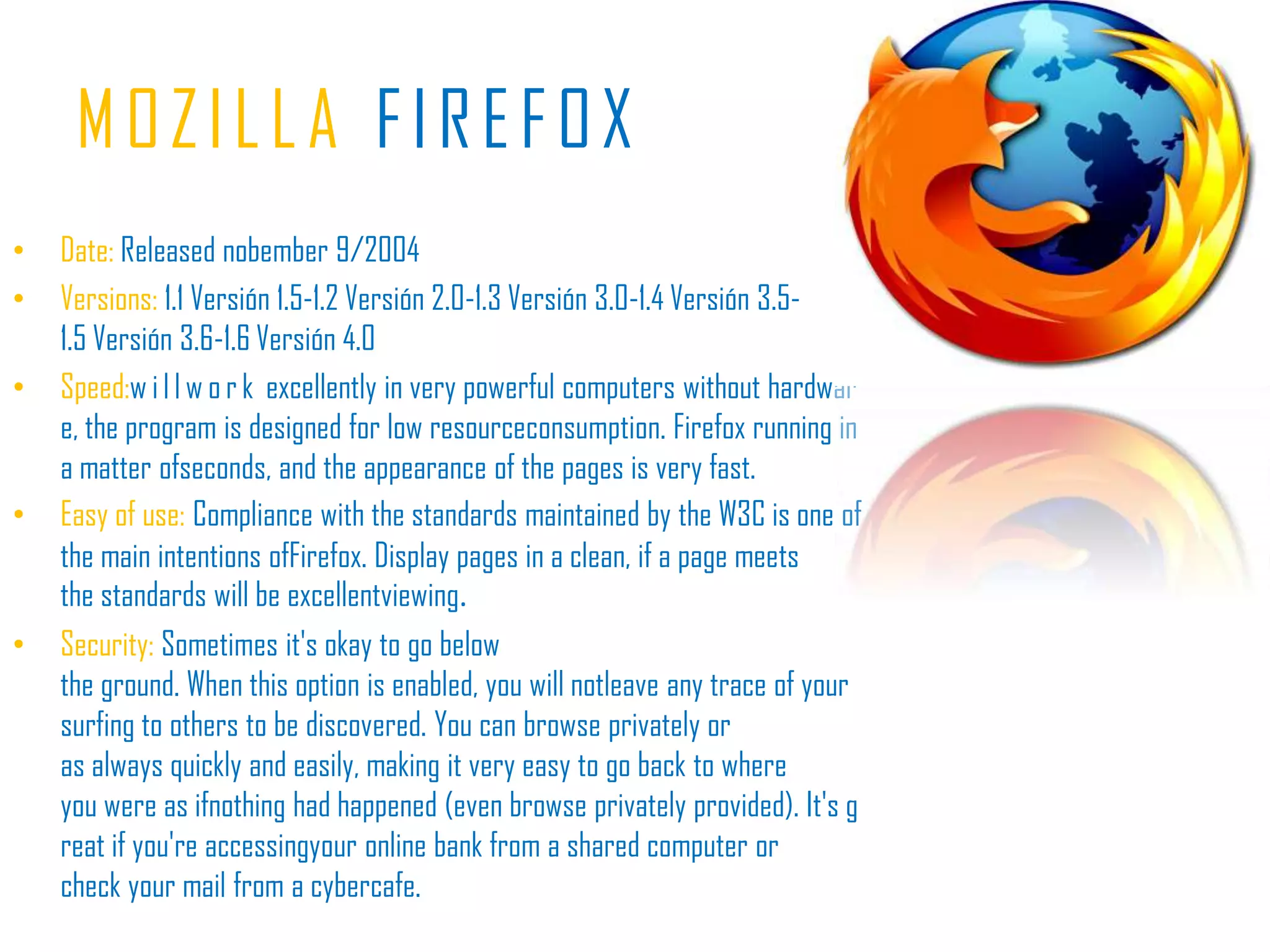MOZILLAFIREFOXDate: Releasednobember 9/2004Versions:1.1 Versión 1.5-1.2 Versión 2.0-1.3 Versión 3.0-1.4 Versión 3.5-1.5 Versión 3.6-1.6 Versión 4.0Speed:willwork excellently in very powerful computers without hardware, the program is designed for low resourceconsumption. Firefox running in a matter ofseconds, and the appearance of the pages is very fast.Easy of use:Compliance with the standards maintained by the W3C is one of the main intentions ofFirefox. Display pages in a clean, if a page meets the standards will be excellentviewing.Security: Sometimes it's okay to go below the ground. When this option is enabled, you will notleave any trace of your surfing to others to be discovered. You can browse privately or as always quickly and easily, making it very easy to go back to where you were as ifnothing had happened (even browse privately provided). It's great if you're accessingyour online bank from a shared computer or check your mail from a cybercafe.