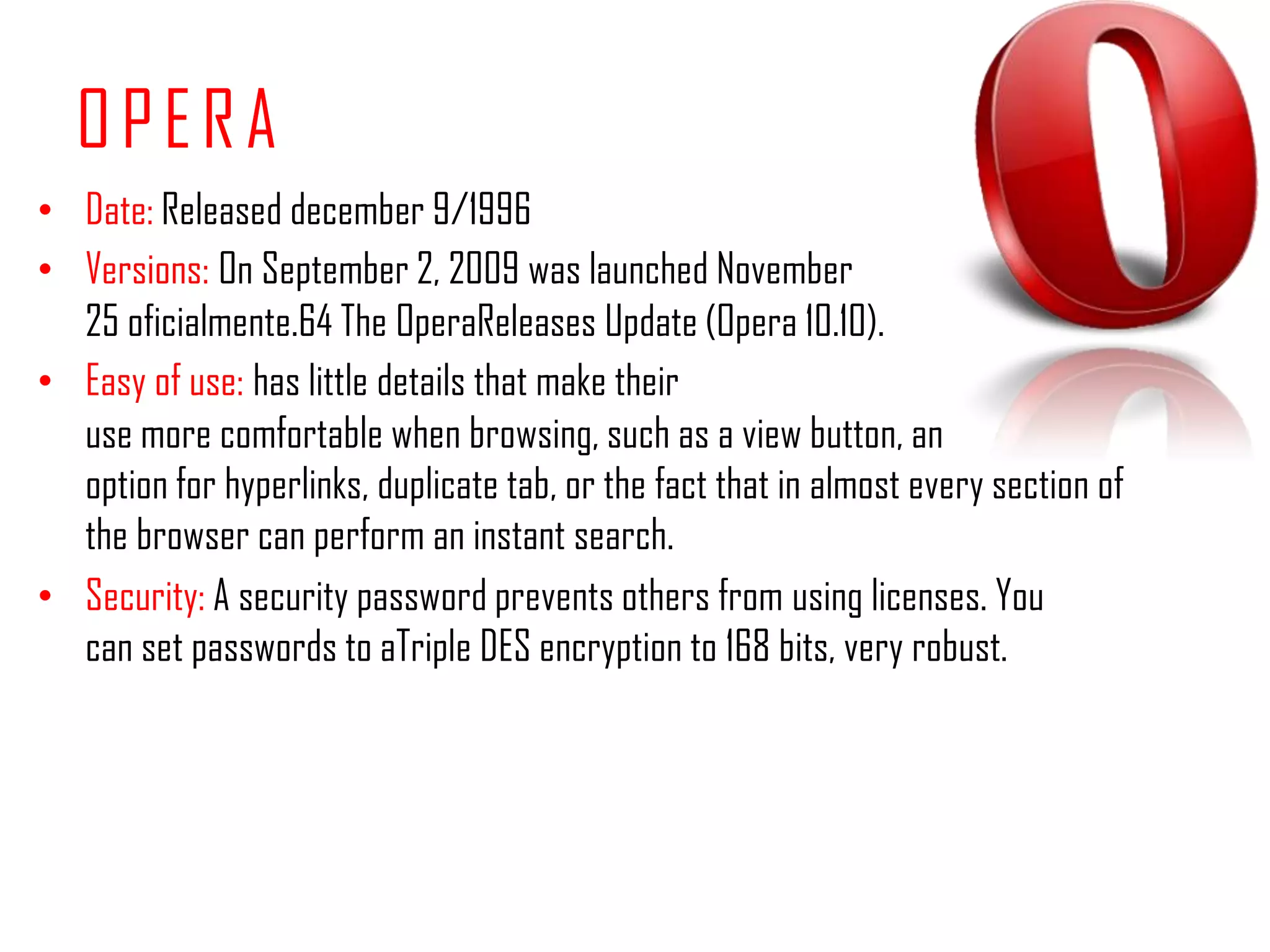 OPERADate: Releaseddecember 9/1996 Versions:On September 2, 2009 was launched November 25 oficialmente.64 The OperaReleases Update (Opera 10.10).Easy of use:has little details that make their use more comfortable when browsing, such as a view button, an option for hyperlinks, duplicate tab, or the fact that in almost every section of the browser can perform an instant search.Security: A security password prevents others from using licenses. You can set passwords to aTriple DES encryption to 168 bits, very robust.