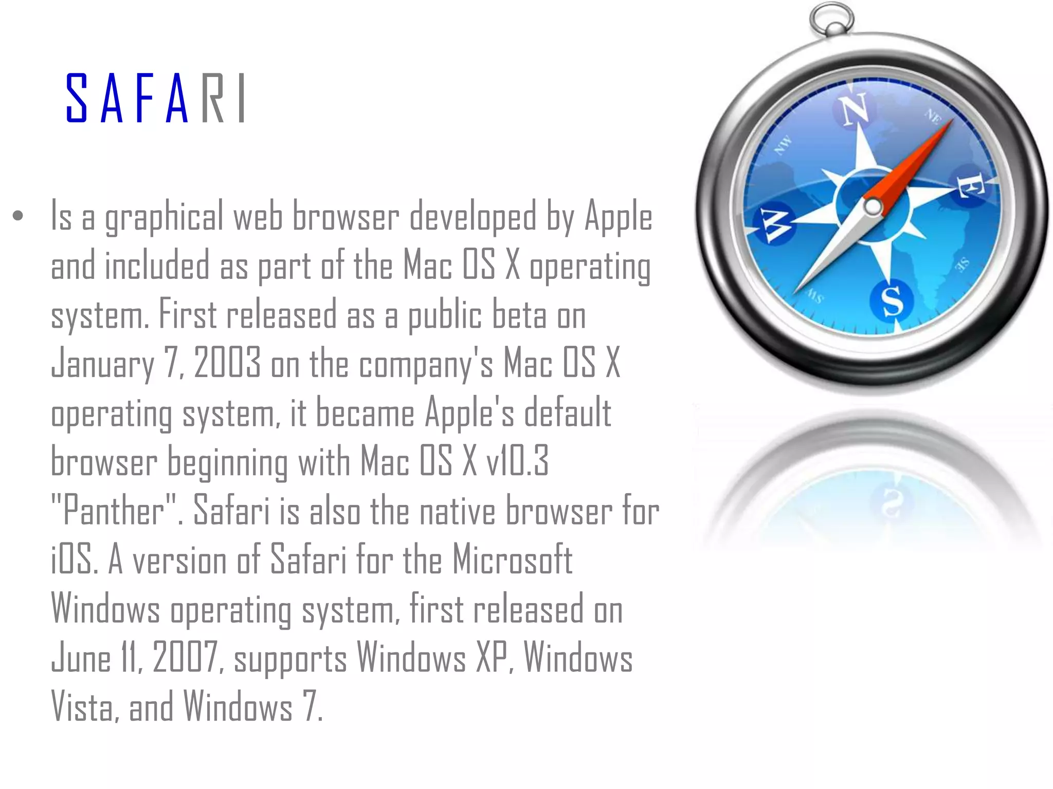 SAFARIIs a graphical web browser developed by Apple and included as part of the Mac OS X operating system. First released as a public beta on January 7, 2003 on the company's Mac OS X operating system, it became Apple's default browser beginning with Mac OS X v10.3 "Panther". Safari is also the native browser for iOS. A version of Safari for the Microsoft Windows operating system, first released on June 11, 2007, supports Windows XP, Windows Vista, and Windows 7.