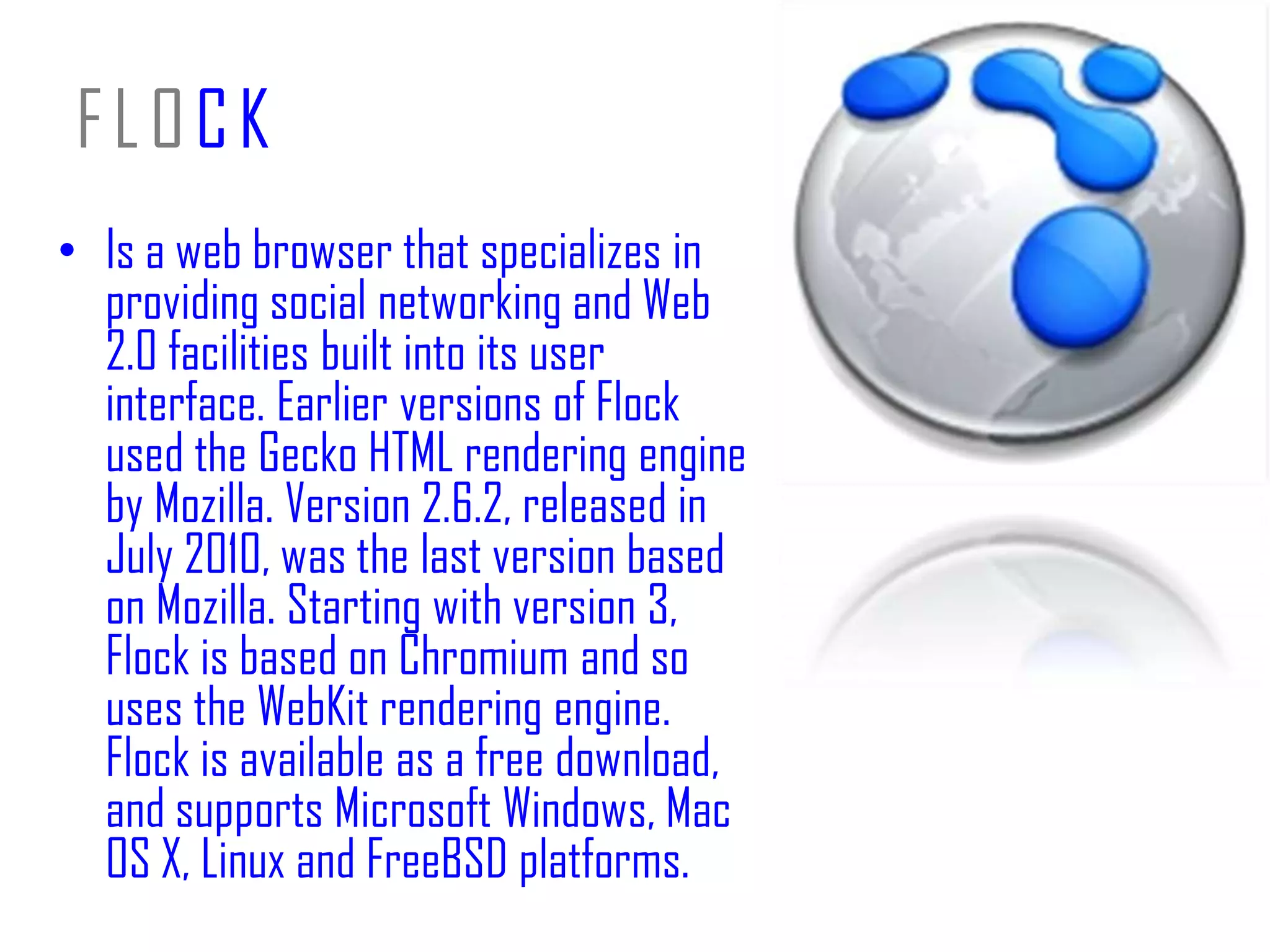FLOCKIs a web browser that specializes in providing social networking and Web 2.0 facilities built into its user interface. Earlier versions of Flock used the Gecko HTML rendering engine by Mozilla. Version 2.6.2, released in July 2010, was the last version based on Mozilla. Starting with version 3, Flock is based on Chromium and so uses the WebKit rendering engine. Flock is available as a free download, and supports Microsoft Windows, Mac OS X, Linux and FreeBSD platforms.