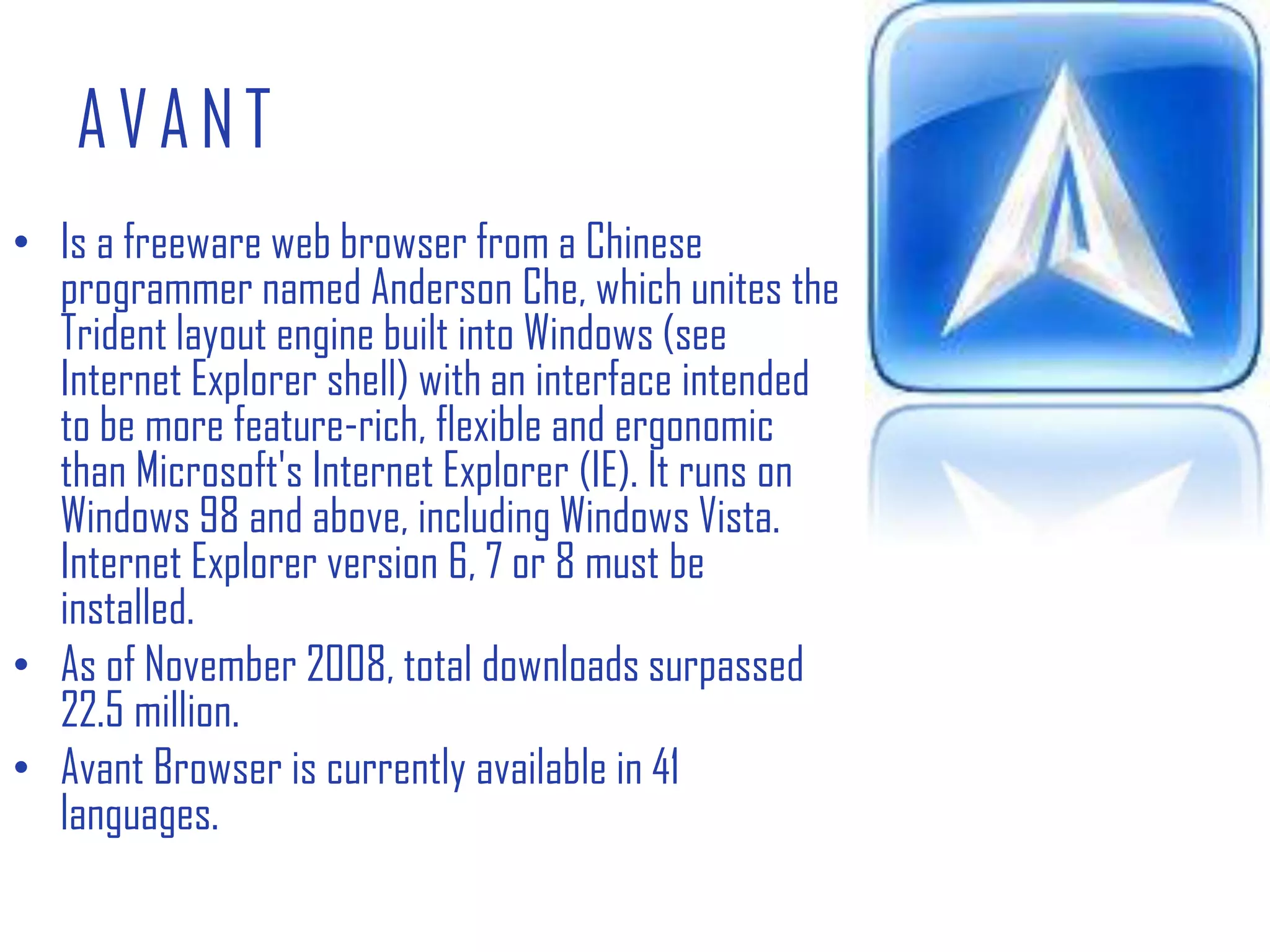 AVANTIs a freeware web browser from a Chinese programmer named Anderson Che, which unites the Trident layout engine built into Windows (see Internet Explorer shell) with an interface intended to be more feature-rich, flexible and ergonomic than Microsoft's Internet Explorer (IE). It runs on Windows 98 and above, including Windows Vista. Internet Explorer version 6, 7 or 8 must be installed.As of November 2008, total downloads surpassed 22.5 million.Avant Browser is currently available in 41 languages.