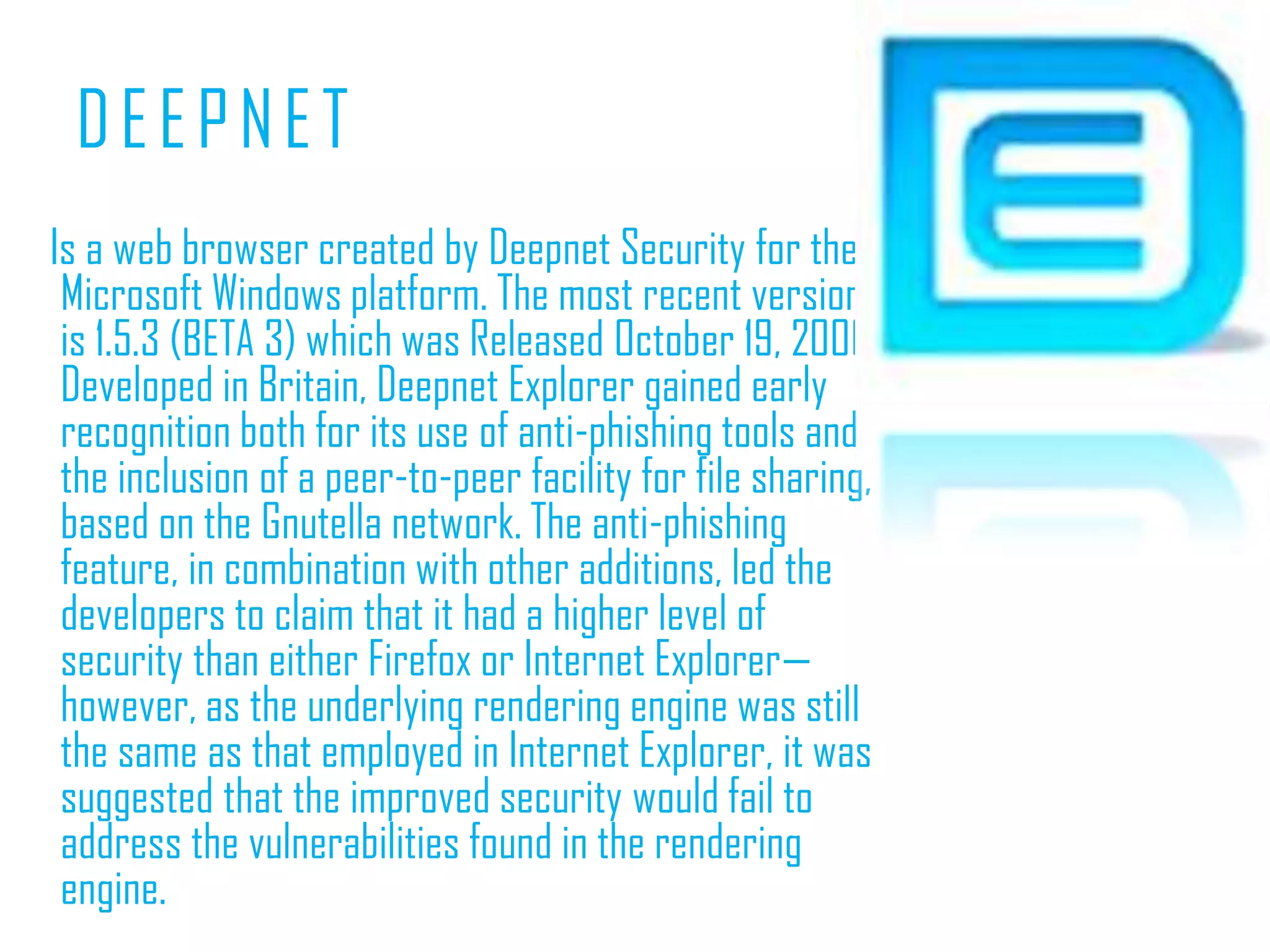DEEPNET    Is a web browser created by Deepnet Security for the Microsoft Windows platform. The most recent version is 1.5.3 (BETA 3) which was Released October 19, 2006. Developed in Britain, Deepnet Explorer gained early recognition both for its use of anti-phishing tools and the inclusion of a peer-to-peer facility for file sharing, based on the Gnutella network. The anti-phishing feature, in combination with other additions, led the developers to claim that it had a higher level of security than either Firefox or Internet Explorer—however, as the underlying rendering engine was still the same as that employed in Internet Explorer, it was suggested that the improved security would fail to address the vulnerabilities found in the rendering engine.