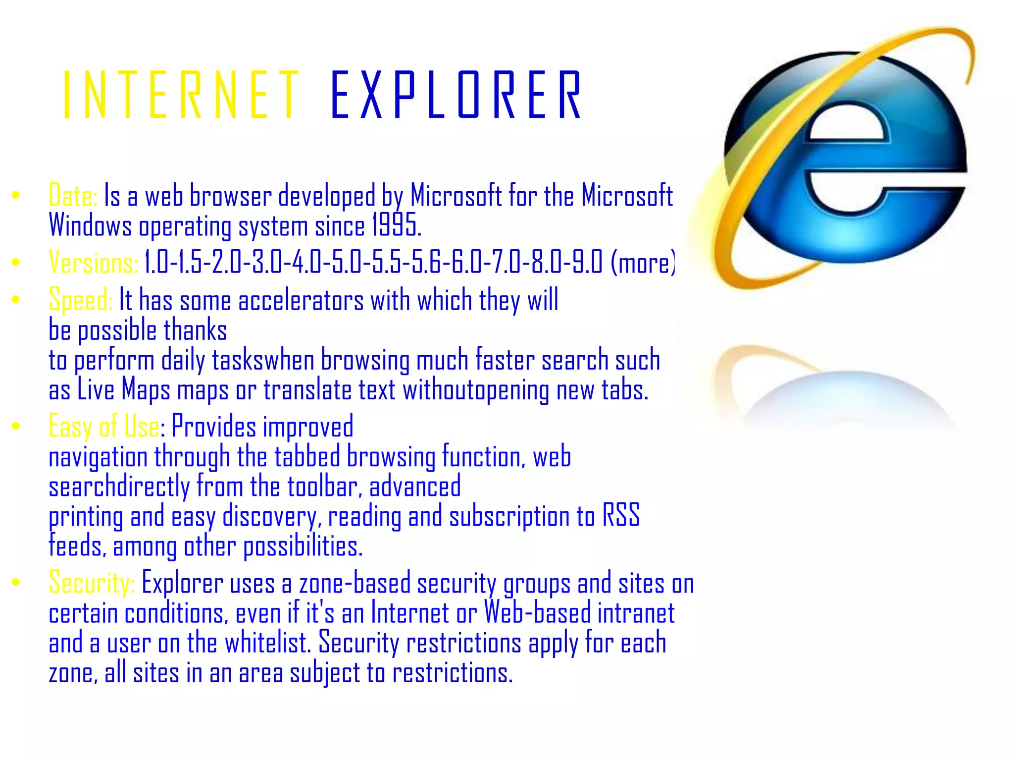 INTERNETEXPLORERDate:Is a web browser developed by Microsoft for the Microsoft Windows operating system since 1995.Versions: 1.0-1.5-2.0-3.0-4.0-5.0-5.5-5.6-6.0-7.0-8.0-9.0 (more).Speed:It has some accelerators with which they will be possible thanks to perform daily taskswhen browsing much faster search such as Live Maps maps or translate text withoutopening new tabs.Easy of Use: Provides improved navigation through the tabbed browsing function, web searchdirectly from the toolbar, advanced printing and easy discovery, reading and subscription to RSS feeds, among other possibilities.Security:Explorer uses a zone-based security groups and sites on certain conditions, even if it's an Internet or Web-based intranet and a user on the whitelist. Security restrictions apply for each zone, all sites in an area subject to restrictions.