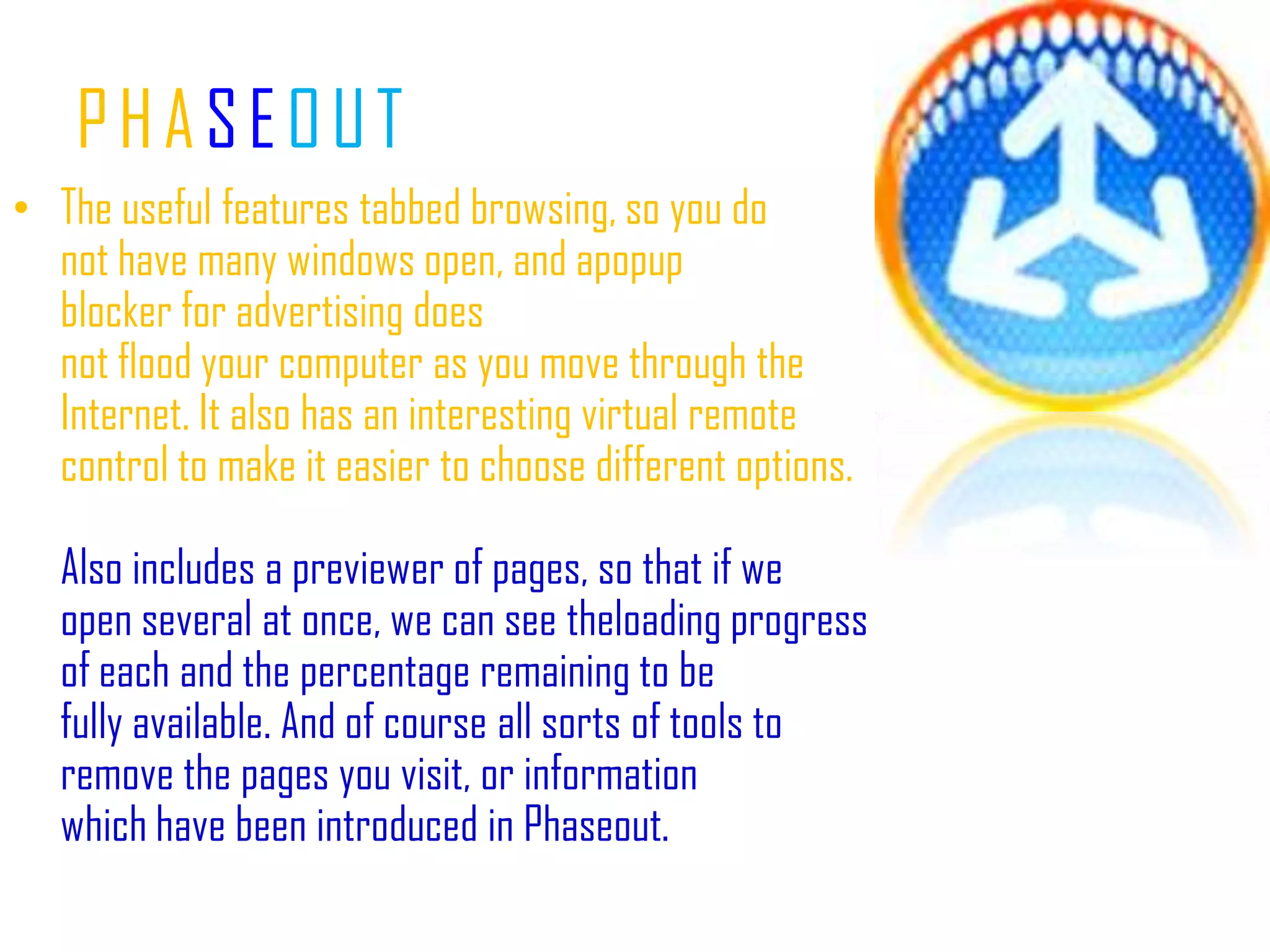 PHASEOUTThe useful features tabbed browsing, so you do not have many windows open, and apopup blocker for advertising does not flood your computer as you move through the Internet. It also has an interesting virtual remote control to make it easier to choose different options.Also includes a previewer of pages, so that if we open several at once, we can see theloading progress of each and the percentage remaining to be fully available. And of course all sorts of tools to remove the pages you visit, or information which have been introduced in Phaseout.