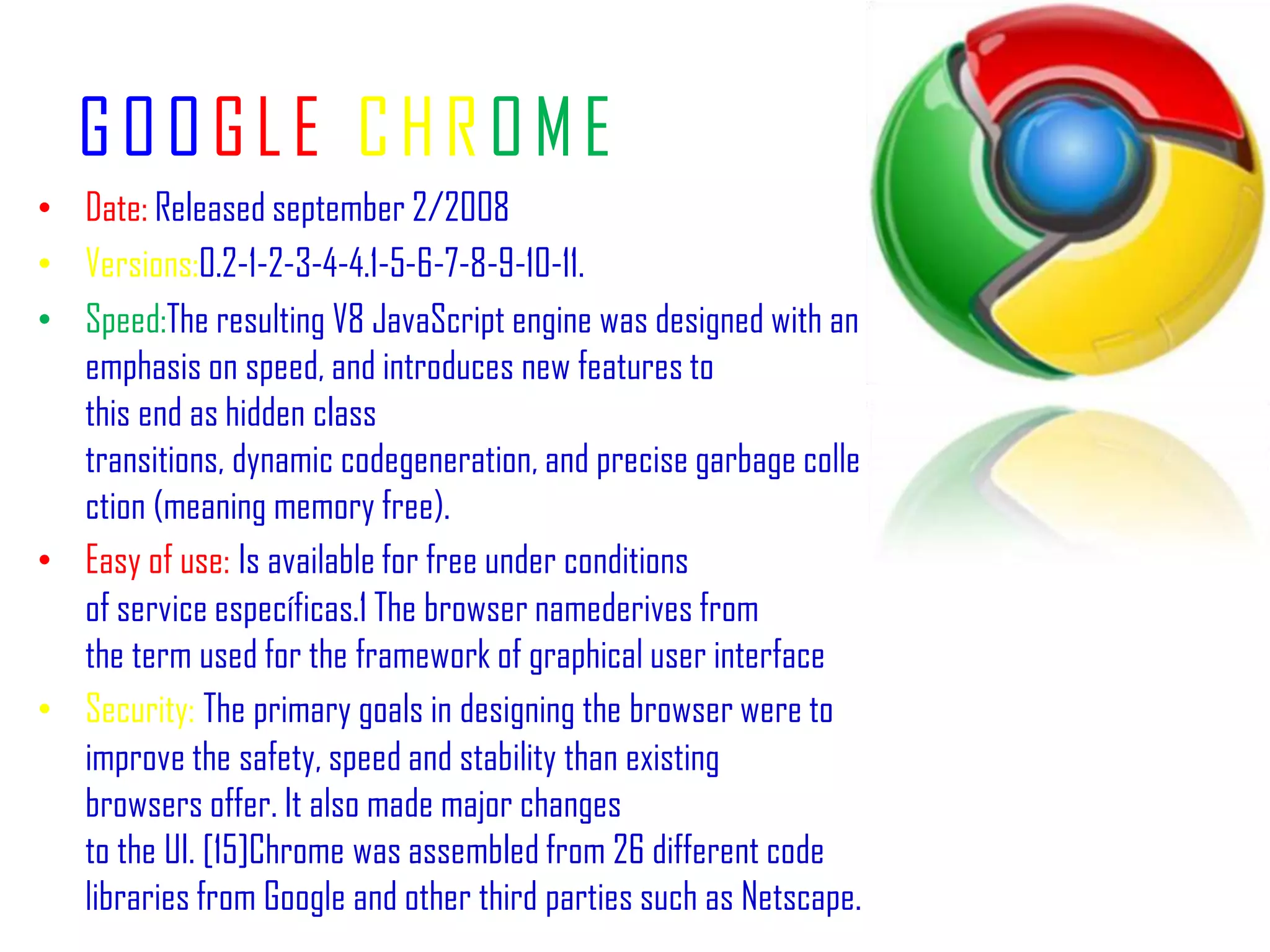 GOOGLECHROMEDate: Releasedseptember 2/2008 Versions:0.2-1-2-3-4-4.1-5-6-7-8-9-10-11.Speed:The resulting V8 JavaScript engine was designed with an emphasis on speed, and introduces new features to this end as hidden class transitions, dynamic codegeneration, and precise garbage collection (meaning memory free).Easy of use:Is available for free under conditions of service específicas.1 The browser namederives from the term used for the framework of graphical user interfaceSecurity:The primary goals in designing the browser were to improve the safety, speed and stability than existing browsers offer. It also made major changes to the UI. [15]Chrome was assembled from 26 different code libraries from Google and other third parties such as Netscape.