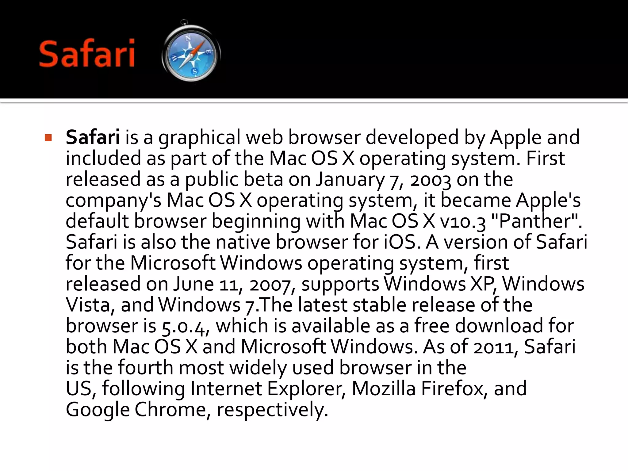 SafariSafari is a graphical web browser developed by Apple and included as part of the Mac OS X operating system. First released as a public beta on January 7, 2003 on the company's Mac OS X operating system, it became Apple's default browser beginning with Mac OS X v10.3 "Panther". Safari is also the native browser for iOS. A version of Safari for the Microsoft Windows operating system, first released on June 11, 2007, supports Windows XP, Windows Vista, and Windows 7.The latest stable release of the browser is 5.0.4, which is available as a free download for both Mac OS X and Microsoft Windows. As of 2011, Safari is the fourth most widely used browser in the US, following Internet Explorer, Mozilla Firefox, and Google Chrome, respectively.
