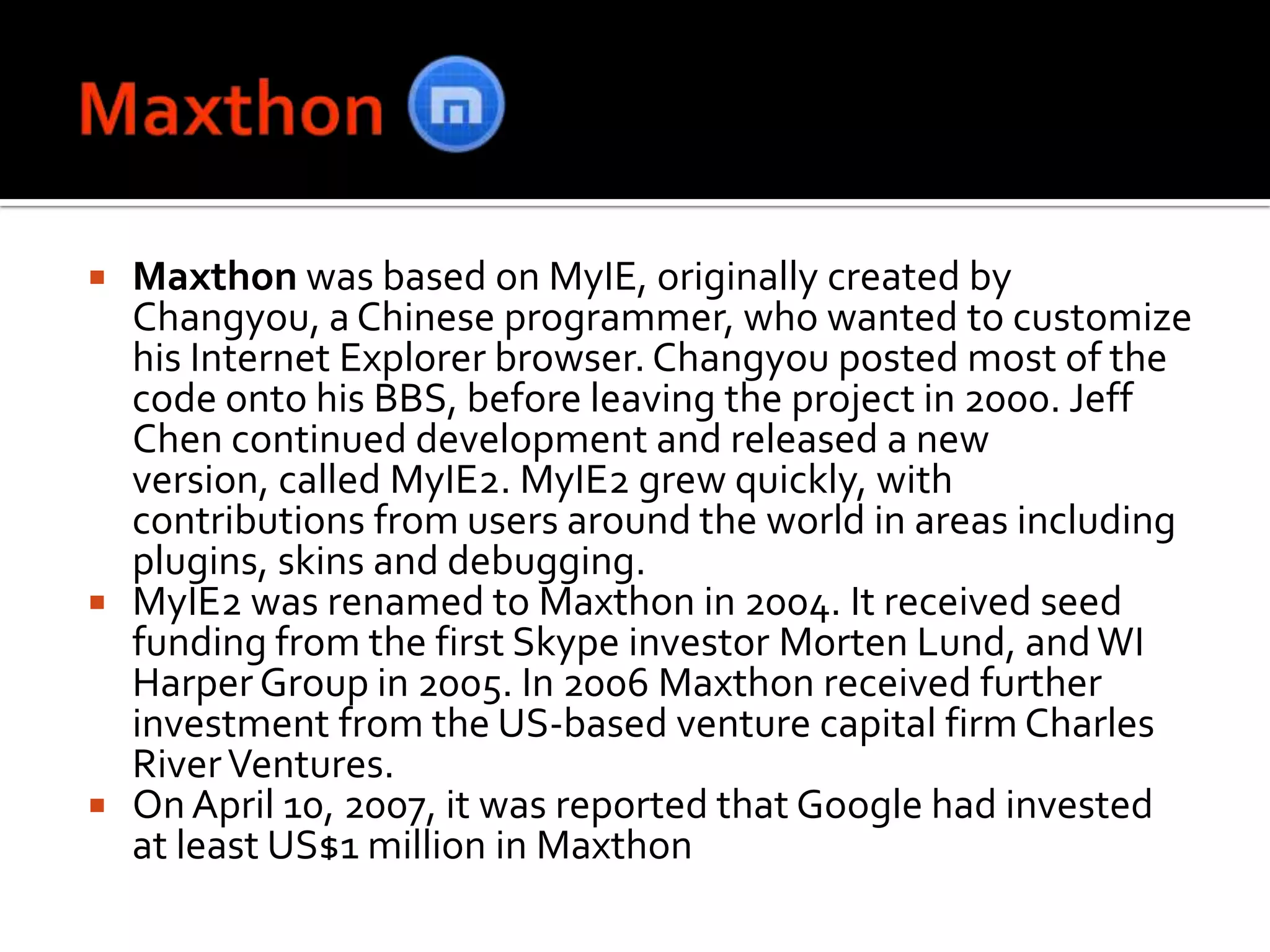MaxthonMaxthon was based on MyIE, originally created by Changyou, a Chinese programmer, who wanted to customize his Internet Explorer browser. Changyou posted most of the code onto his BBS, before leaving the project in 2000. Jeff Chen continued development and released a new version, called MyIE2. MyIE2 grew quickly, with contributions from users around the world in areas including plugins, skins and debugging.MyIE2 was renamed to Maxthon in 2004. It received seed funding from the first Skype investor Morten Lund, and WI Harper Group in 2005. In 2006 Maxthon received further investment from the US-based venture capital firm Charles River Ventures.On April 10, 2007, it was reported that Google had invested at least US$1 million in Maxthon