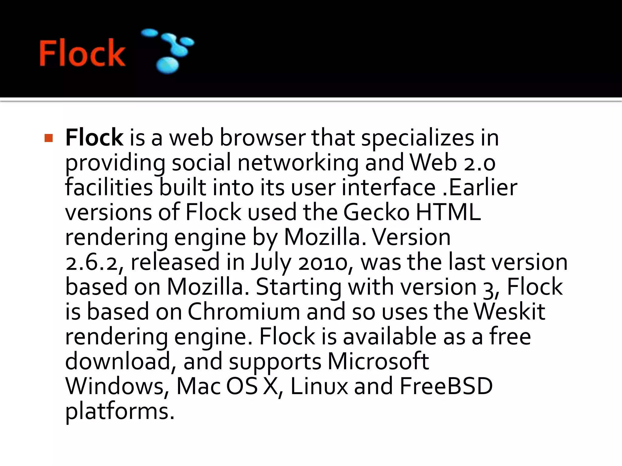 FlockFlock is a web browser that specializes in providing social networking and Web 2.0 facilities built into its user interface .Earlier versions of Flock used the Gecko HTML rendering engine by Mozilla. Version 2.6.2, released in July 2010, was the last version based on Mozilla. Starting with version 3, Flock is based on Chromium and so uses the Weskit rendering engine. Flock is available as a free download, and supports Microsoft Windows, Mac OS X, Linux and FreeBSD platforms.