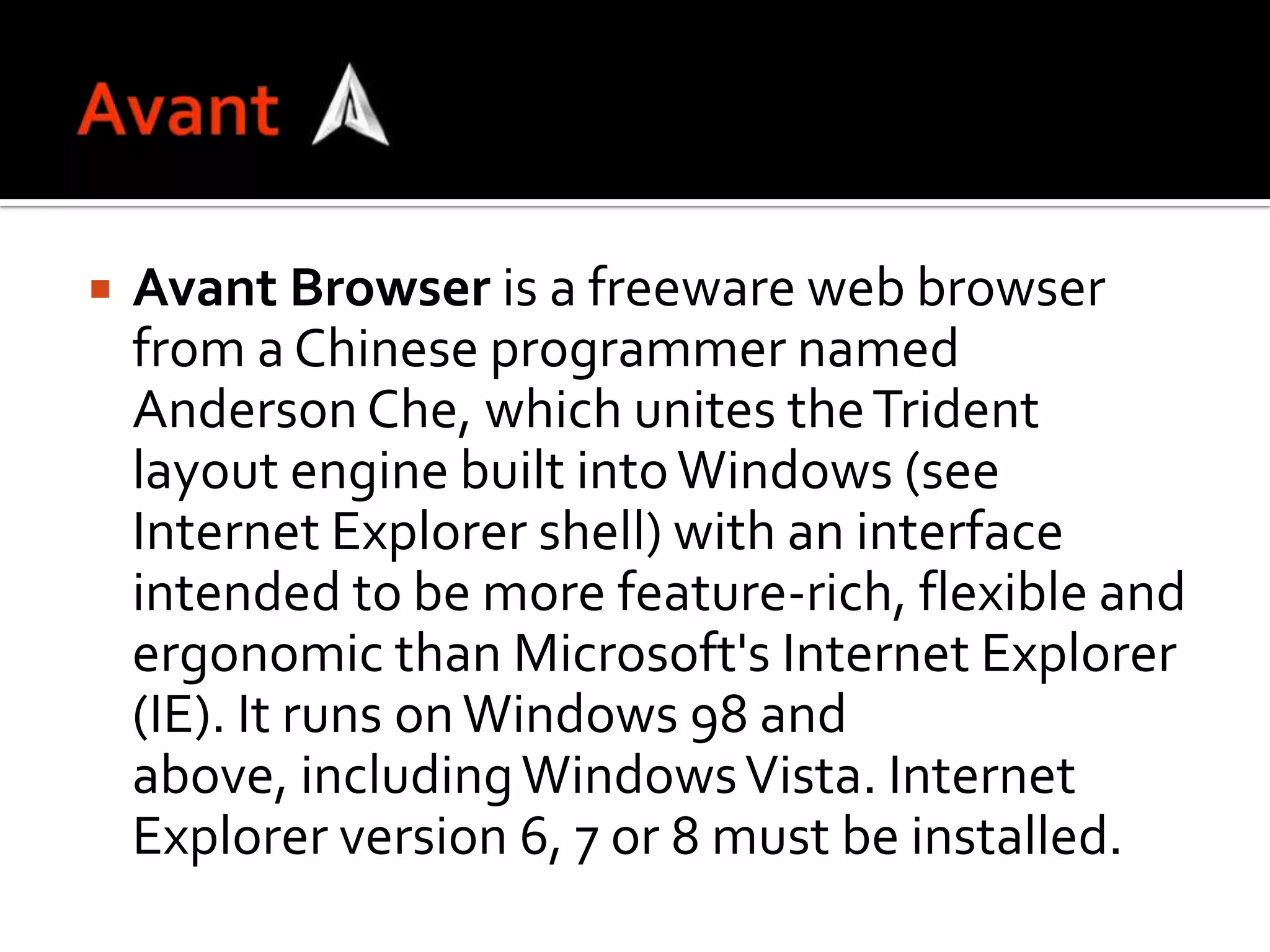 AvantAvant Browser is a freeware web browser from a Chinese programmer named Anderson Che, which unites the Trident layout engine built into Windows (see Internet Explorer shell) with an interface intended to be more feature-rich, flexible and ergonomic than Microsoft's Internet Explorer (IE). It runs on Windows 98 and above, including Windows Vista. Internet Explorer version 6, 7 or 8 must be installed.