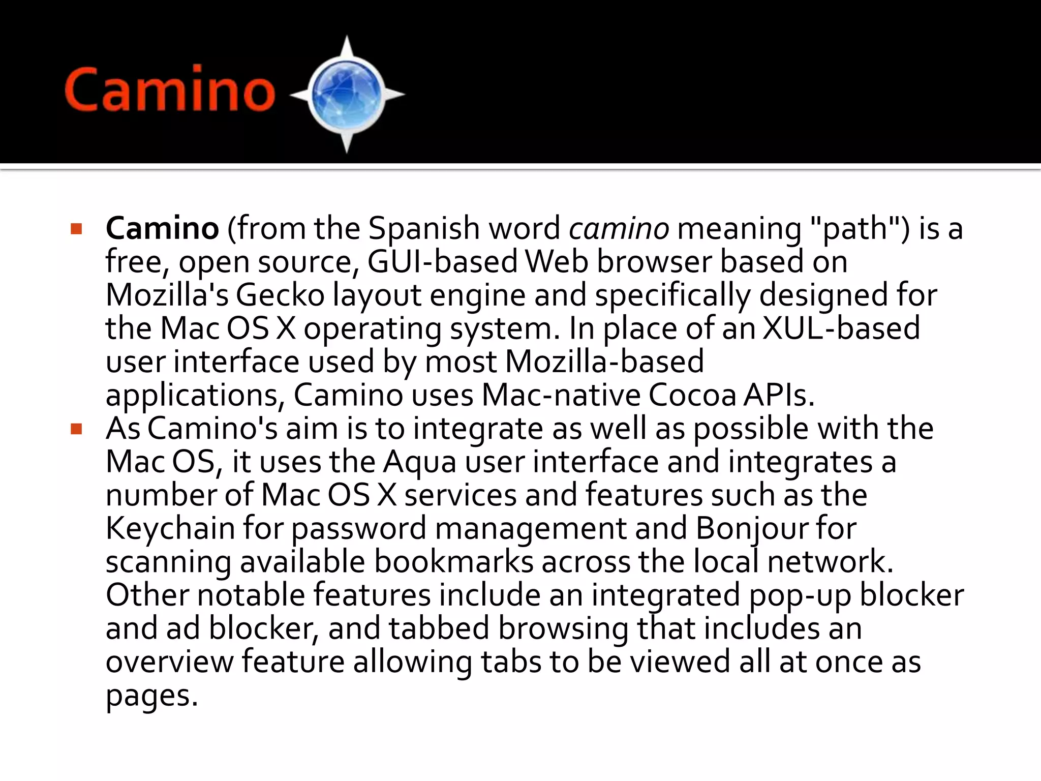 CaminoCamino (from the Spanish word caminomeaning "path") is a free, open source, GUI-based Web browser based on Mozilla's Gecko layout engine and specifically designed for the Mac OS X operating system. In place of an XUL-based user interface used by most Mozilla-based applications, Camino uses Mac-native Cocoa APIs.As Camino's aim is to integrate as well as possible with the Mac OS, it uses the Aqua user interface and integrates a number of Mac OS X services and features such as the Keychain for password management and Bonjour for scanning available bookmarks across the local network. Other notable features include an integrated pop-up blocker and ad blocker, and tabbed browsing that includes an overview feature allowing tabs to be viewed all at once as pages.