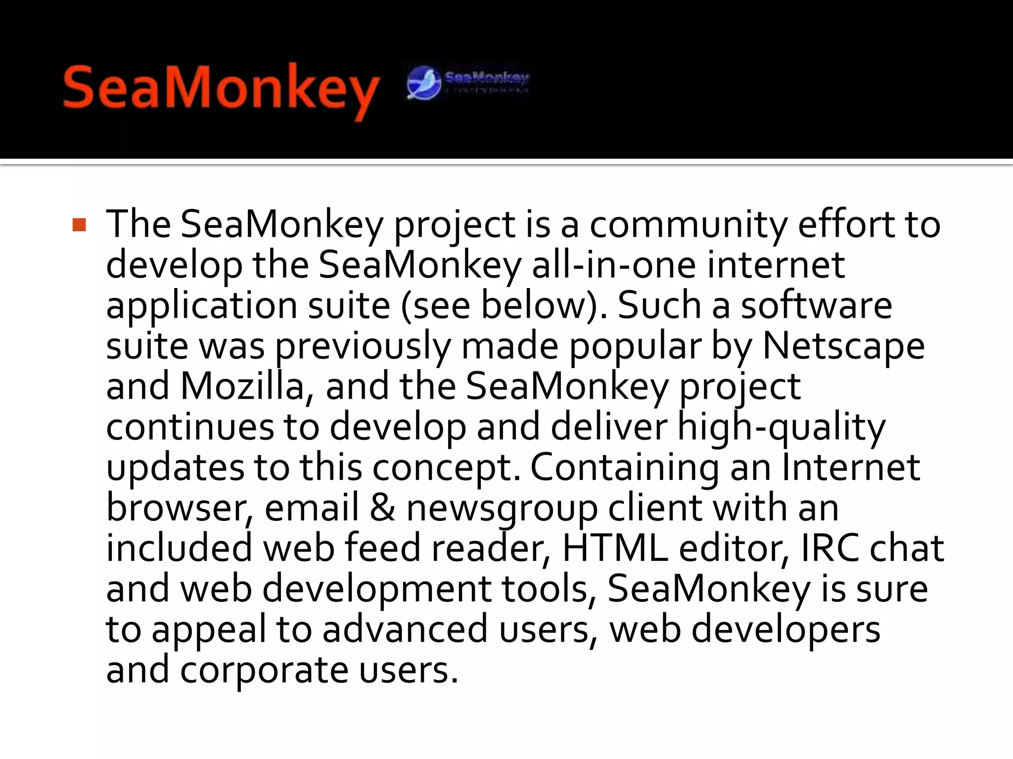 SeaMonkeyThe SeaMonkey project is a community effort to develop the SeaMonkey all-in-one internet application suite (see below). Such a software suite was previously made popular by Netscape and Mozilla, and the SeaMonkey project continues to develop and deliver high-quality updates to this concept. Containing an Internet browser, email & newsgroup client with an included web feed reader, HTML editor, IRC chat and web development tools, SeaMonkey is sure to appeal to advanced users, web developers and corporate users. 