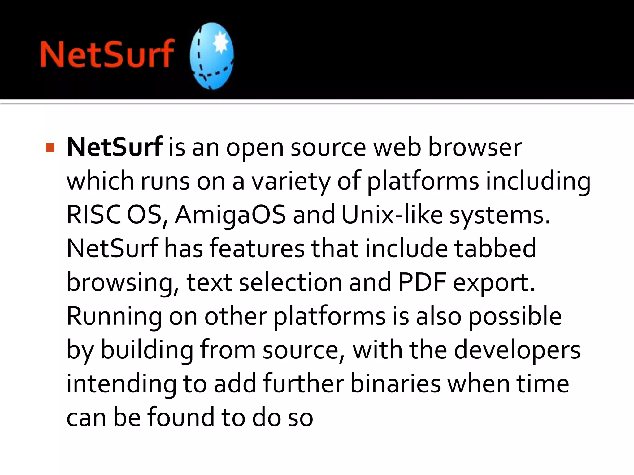 NetSurfNetSurf is an open source web browser which runs on a variety of platforms including RISC OS, AmigaOS and Unix-like systems. NetSurf has features that include tabbed browsing, text selection and PDF export. Running on other platforms is also possible by building from source, with the developers intending to add further binaries when time can be found to do so