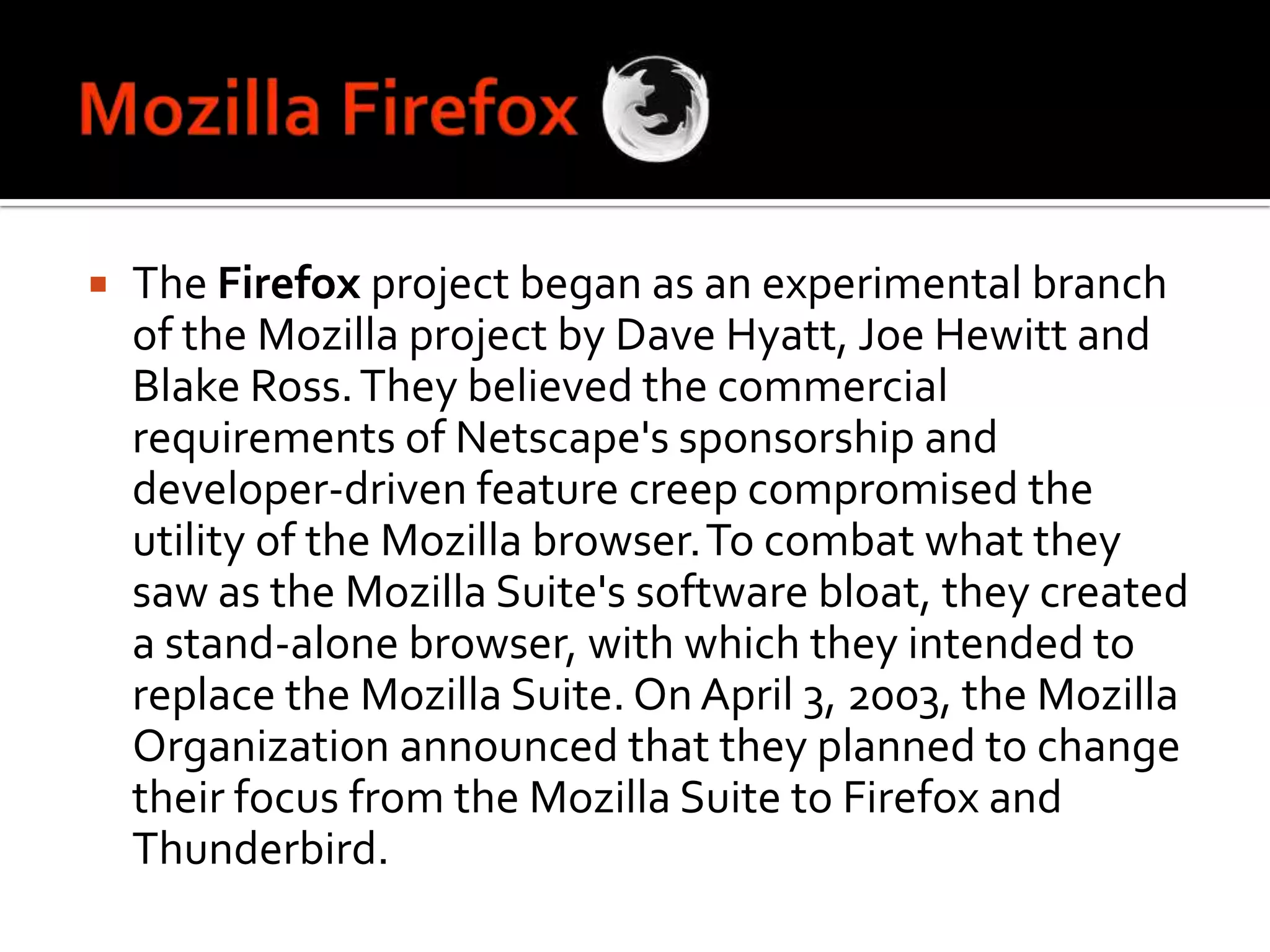 Mozilla FirefoxThe Firefox project began as an experimental branch of the Mozilla project by Dave Hyatt, Joe Hewitt and Blake Ross. They believed the commercial requirements of Netscape's sponsorship and developer-driven feature creep compromised the utility of the Mozilla browser.To combat what they saw as the Mozilla Suite's software bloat, they created a stand-alone browser, with which they intended to replace the Mozilla Suite. On April 3, 2003, the Mozilla Organization announced that they planned to change their focus from the Mozilla Suite to Firefox and Thunderbird.